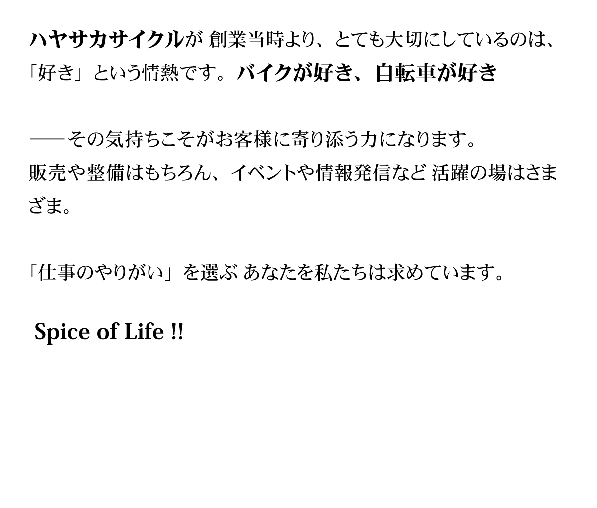 ハヤサカサイクルが創業当時より、とても大切にしているのは、「好き」という情熱です。バイクが好き、自転車が好き —— その気持ちこそが、お客様に寄り添う力になります。販売や整備はもちろん、イベントや情報発信など活躍の場はさまざま。「仕事のやりがい」を選ぶあなたを私たちは求めています。Spice of Life !!