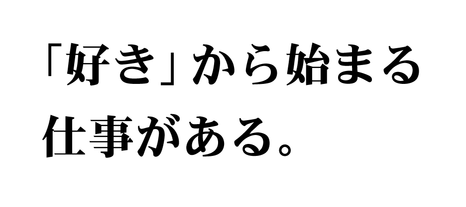 「好き」から始まる 仕事がある。